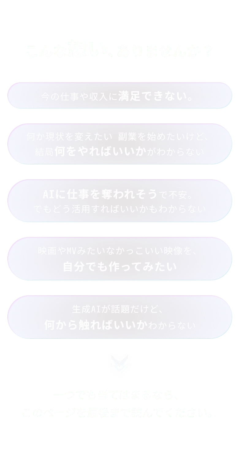 こんな想い、ありませんか？今の仕事や収入に満足できない。何か現状を変えたい 副業を始めたいけど、 結局何をやればいいかがわからないAIに仕事を奪われそうで不安。 でもどう活用すればいいかもわからない映画やMVみたいなかっこいい映像を、 自分でも作ってみたい生成AIが話題だけど、 何から触ればいいかわからない一つでも当てはまるなら、このページを最後まで読んでください。